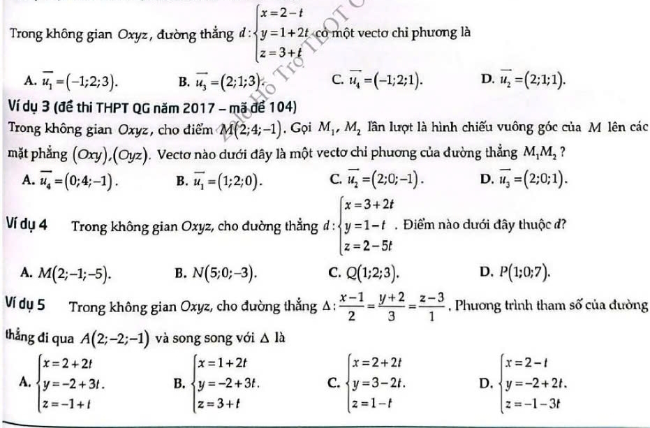 Trong không gian Oxyz , đường thẳng đ : beginarrayl x=2-t y=1+2t z=3+tendarray. có một vectơ chi phương là
A. overline u_1=(-1;2;3). B. vector u_3=(2;1;3) C. vector u_4=(-1;2;1). D. overline u_2=(2;1;1).
Ví dụ 3 (đề thi THPT QG năm 2017 - mã để 104)
Trong không gian Oxyz, cho điểm M(2;4;-1). Gọi M_1,M_2 lần lượt là hình chiếu vuông góc của M lên các
mặt phẳng (Oxy),(Oyz) 1. Vectơ nào dưới đây là một vectơ chỉ phương của đường thẳng M_1M_2 ?
A. overline u_4=(0;4;-1). B. vector u_1=(1;2;0). C. vector u_2=(2;0;-1). D. overline u_3=(2;0;1).
Ví dụ 4 Trong không gian Oxyz, cho đường thẳng đ: beginarrayl x=3+2t y=1-t z=2-5tendarray..  Điểm nào dưới đây thuộc đ?
A. M(2;-1;-5). B. N(5;0;-3). C. Q(1;2;3). D. P(1;0;7).
Ví dụ 5 Trong không gian Oxyz, cho đường thẳng ; △ ;  (x-1)/2 = (y+2)/3 = (z-3)/1  , Phương trình tham số của đường
thẳng di qua A(2;-2;-1) và song song với △ la
A. beginarrayl x=2+2t y=-2+3t. z=-1+tendarray. B. beginarrayl x=1+2t y=-2+3t. z=3+tendarray. C. beginarrayl x=2+2t y=3-2t. z=1-tendarray. D. beginarrayl x=2-t y=-2+2t. z=-1-3tendarray.