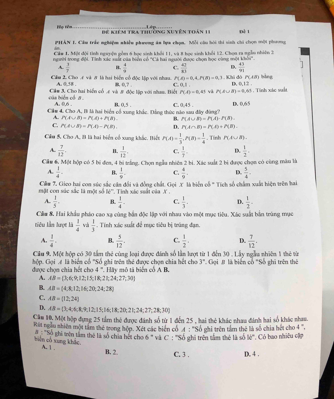 Họ tên. Lớp. Đề 1
đẻ kiêm tra thường xUyên toán 11
PHÀN 1. Câu trắc nghiệm nhiều phương án lựa chọn. Mỗi câu hỏi thí sinh chỉ chọn một phương
án.
Câu 1. Một đội tình nguyện gồm 6 học sinh khối 11, và 8 học sinh khối 12. Chọn ra ngẫu nhiên 2
người trong đội. Tính xác suất của biến cố "Cả hai người được chọn học cùng một khhat Oi''
A.  3/7   4/9   42/83   43/91 
B.
C.
D.
Câu 2. Cho A và B là hai biến cố độc lập với nhau. P(A)=0,4,P(B)=0,3. Khi đó P(AB) bằng
A. 0,58 . B. 0,7 . C. 0,1. D. 0,12 .
Câu 3. Cho hai biến cố A và B độc lập với nhau. Biết P(A)=0,45 và P(A∪ B)=0,65. Tính xác suất
của biến cố B .
A. 0.6
B. 0,5 . C. 0,45 . D. 0,65
Câu 4. Cho A, B là hai biến cố xung khắc. Đẳng thức nào sau đây đúng?
A. P(A∪ B)=P(A)+P(B). B. P(A∪ B)=P(A)· P(B).
C. P(A∪ B)=P(A)-P(B). D. P(A∩ B)=P(A)+P(B).
Câu 5. Cho A, B là hai biến cố xung khắc. Biết P(A)= 1/3 ,P(B)= 1/4 . Tính P(A∪ B).
A.  7/12 .  1/12 .  1/7 .  1/2 .
B.
C.
D.
Câu 6. Một hộp có 5 bi đen, 4 bi trắng. Chọn ngẫu nhiên 2 bi. Xác suất 2 bi được chọn có cùng màu là
A.  1/4 .  1/9 .  4/9 .  5/4 .
B.
C.
D.
Câu 7. Gieo hai con súc sắc cân đối và đồng chất. Gọi X là biến cố " Tích số chấm xuất hiện trên hai
mặt con súc sắc là một số lẻ”. Tính xác suất của X .
A.  1/5 ·  1/4 ·  1/3 .  1/2 .
B.
C.
D.
Câu 8. Hai khẩu pháo cao xạ cùng bắn độc lập với nhau vào một mục tiêu. Xác suất bắn trúng mục
tiêu lần lượt là  1/4  và  1/3 . Tính xác suất để mục tiêu bị trúng đạn.
A.  1/4 .  5/12 .  1/2 .  7/12 .
B.
C.
D.
Câu 9. Một hộp có 30 tấm thẻ cùng loại được đánh số lần lượt từ 1 đến 30 . Lấy ngẫu nhiên 1 thẻ từ
hộp. Gọi A là biến cố "Số ghi trên thẻ được chọn chia hết cho 3''. Gọi B là biến cố "Số ghi trên thẻ
được chọn chia hết cho 4'' '  Hãy mô tả biến cổ A B.
A. AB= 3;6;9;12;15;18;21;24;27;30
B. AB= 4;8;12;16;20;24;28
C. AB= 12;24
D. AB= 3;4;6;8;9;12;15;16;18;20;21;24;27;28;30
Câu 10. Một hộp đựng 25 tấm thẻ được đánh số từ 1 đến 25 , hai thẻ khác nhau đánh hai số khác nhau.
Rút ngẫu nhiên một tầm thẻ trong hộp. Xét các biến cố A : "Số ghi trên tấm thẻ là số chia hết cho 4 ",
B : "Số ghi trên tấm thẻ là số chia hết cho 6 " và C : "Số ghi trên tấm thẻ là số lẻ". Có bao nhiêu cặp
biến cố xung khắc.
A. 1 . B. 2.
C. 3 . D. 4 .
