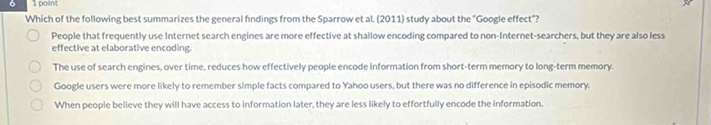 Which of the following best summarizes the general findings from the Sparrow et al. (2011) study about the “Google effect”?
People that frequently use Internet search engines are more effective at shallow encoding compared to non-Internet-searchers, but they are also less
effective at elaborative encoding.
The use of search engines, over time, reduces how effectively people encode information from short-term memory to long-term memory.
Google users were more likely to remember simple facts compared to Yahoo users, but there was no difference in episodic memory.
When people believe they will have access to information later, they are less likely to effortfully encode the information.