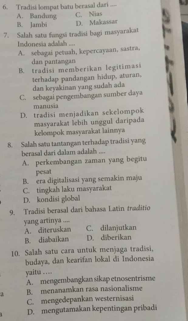 Tradisi lompat batu berasal dari ....
A. Bandung C. Nias
B. Jambi D. Makassar
7. Salah satu fungsi tradisi bagi masyarakat
Indonesia adalah ....
A. sebagai petuah, kepercayaan, sastra,
dan pantangan
B. tradisi memberikan legitimasi
terhadap pandangan hidup, aturan,
dan keyakinan yang sudah ada
C. sebagai pengembangan sumber daya
manusia
D. tradisi menjadikan sekelompok
masyarakat lebih unggul daripada
kelompok masyarakat lainnya
8. Salah satu tantangan terhadap tradisi yang
berasal dari dalam adalah ....
A. perkembangan zaman yang begitu
pesat
B. era digitalisasi yang semakin maju
C. tingkah laku masyarakat
D. kondisi global
9. Tradisi berasal dari bahasa Latin traditio
yang artinya ....
A. diteruskan C. dilanjutkan
B. diabaikan D. diberikan
10. Salah satu cara untuk menjaga tradisi,
budaya, dan kearifan lokal di Indonesia
yaitu …
A. mengembangkan sikap etnosentrisme
a B. menanamkan rasa nasionalisme
C. mengedepankan westernisasi
1 D. mengutamakan kepentingan pribadi