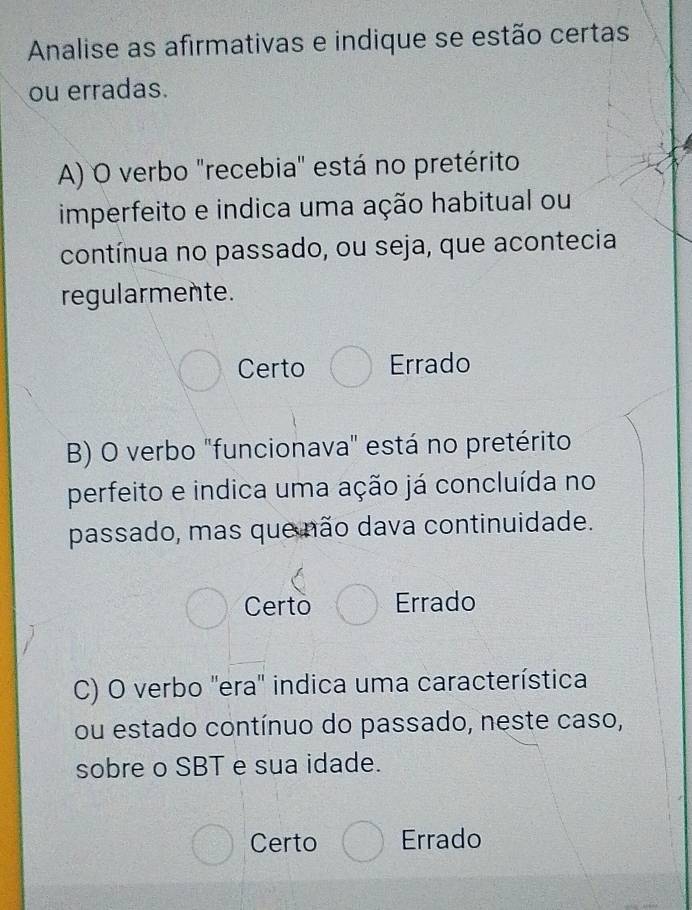 Analise as afirmativas e indique se estão certas
ou erradas.
A) O verbo "recebia" está no pretérito
imperfeito e indica uma ação habitual ou
contínua no passado, ou seja, que acontecia
regularmente.
Certo Errado
B) O verbo "funcionava" está no pretérito
perfeito e indica uma ação já concluída no
passado, mas que não dava continuidade.
Certo Errado
C) O verbo ''era'' indica uma característica
ou estado contínuo do passado, neste caso,
sobre o SBT e sua idade.
Certo Errado