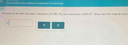 Whrd problem with addition or subtraction of 2 declmals 
The price of an item has been reduced by $1.09. The new sale price is $45.47. What was the original price 
×