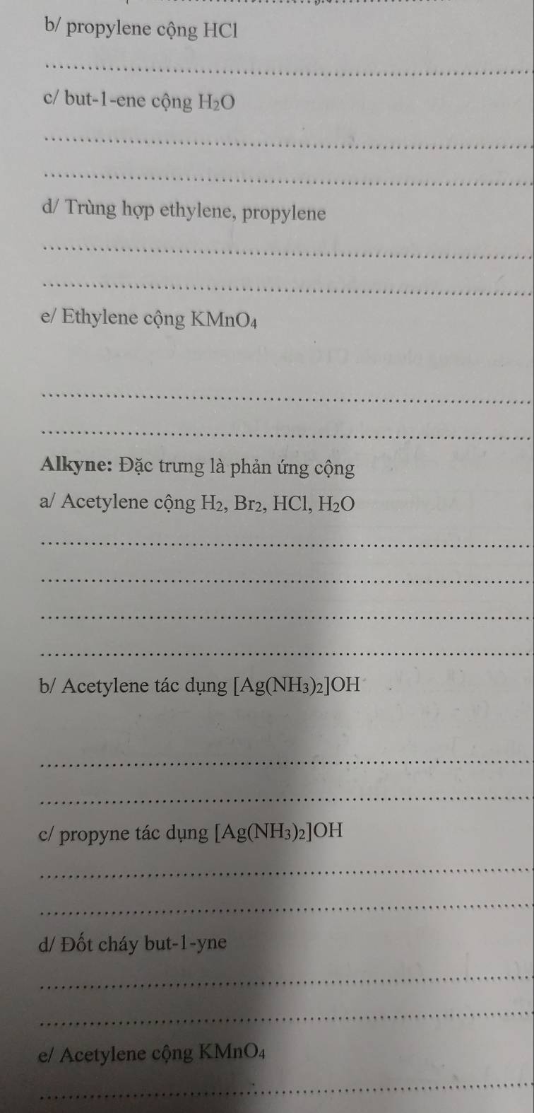 b/ propylene cộng HCl 
_ 
c/ but -1 -ene cộng H_2O
_ 
_ 
d/ Trùng hợp ethylene, propylene 
_ 
_ 
e/ Ethylene cộng KMnO₄
_ 
_ 
Alkyne: Đặc trưng là phản ứng cộng 
a/ Acetylene cộng H₂, Br₂, HCl, H_2O
_ 
_ 
_ 
_ 
b/ Acetylene tác dụng [Ag(NH_3)_2]OH
_ 
_ 
c/ propyne tác dụng [Ag(NH_3)_2]OH
_ 
_ 
d/ Đốt cháy but -1 -yne 
_ 
_ 
e/ Acetylene cộng KMnO₄
_