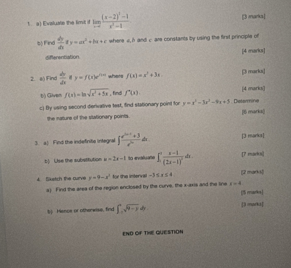 Evaluate the limit if limlimits _xto 1frac (x-2)^2-1x^2-1. [3 marks] 
b) Find  dy/dx  if y=ax^2+bx+c where and c are constants by using the first principle of 
differentiation. [4 marks] 
2. a) Find  dy/dx  if y=f(x)e^(f(x)) where f(x)=x^2+3x. [3 marks] 
b) Given f(x)=ln sqrt(x^2+5x) , find f''(x). 
[4 marks] 
c) By using second derivative test, find stationary point for y=x^3-3x^2-9x+5 Determine 
the nature of the stationary points. [6 marks] 
3. a) Find the indefinite integral ∈t  (e^(2x-1)+3)/e^(3x) dx
[3 marks 
b) Use the substitution u=2x-1 to evaluate ∈t _1^(2frac x-1)(2x-1)^2dx. [7 marks] 
4. Sketch the curve y=9-x^2 for the interval -3≤ x≤ 4
[2 marks] 
a) Find the area of the region enclosed by the curve, the x-axis and the line x=4. 
[5 marks] 
b) Hence or otherwise, find ∈t _7^(9sqrt 9-y)dy. [3 marks] 
END OF THE QUESTION