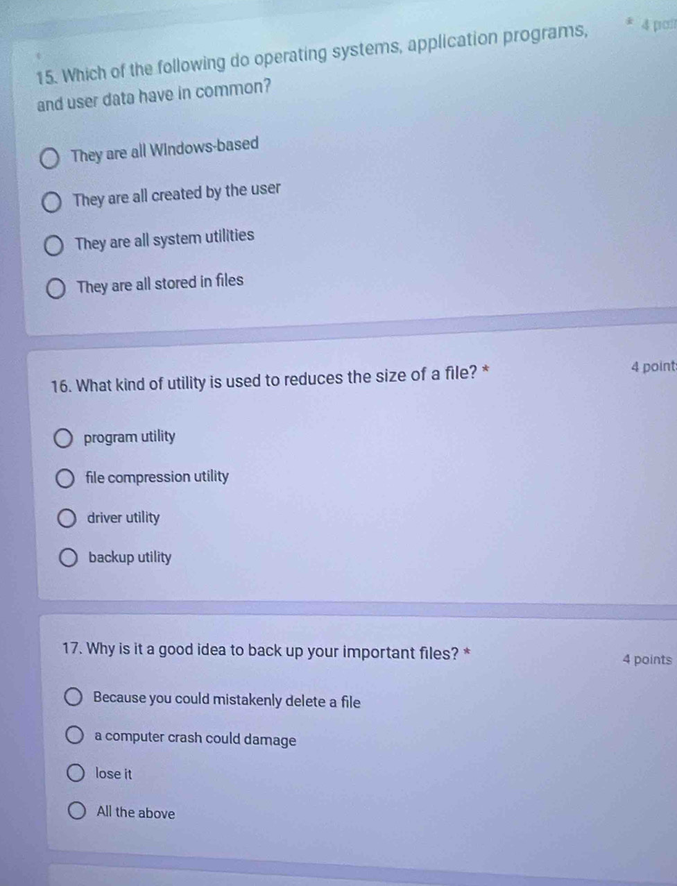 Which of the following do operating systems, application programs, 4 poi
and user data have in common?
They are all Windows-based
They are all created by the user
They are all system utilities
They are all stored in files
16. What kind of utility is used to reduces the size of a file? *
4 point
program utility
file compression utility
driver utility
backup utility
17. Why is it a good idea to back up your important files? *
4 points
Because you could mistakenly delete a file
a computer crash could damage
lose it
All the above