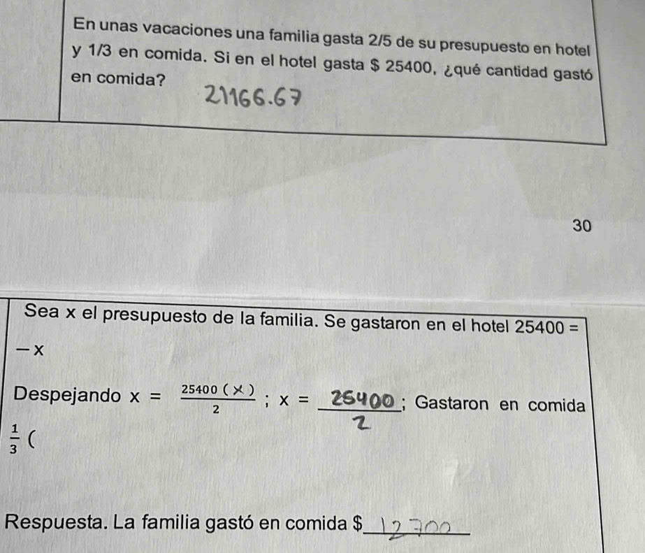 En unas vacaciones una familia gasta 2/5 de su presupuesto en hotel 
y 1/3 en comida. Si en el hotel gasta $ 25400, ¿qué cantidad gastó 
en comida? 
30 
Sea x el presupuesto de la familia. Se gastaron en el hotel 25400=
- x 
Despejando x = 25400 (x ); x = 26400; Gastaron en comida
 1/3  ( 
Respuesta. La familia gastó en comida $_