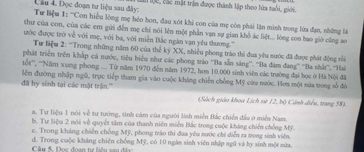 Cầu 4. Đọc đoạn tư liệu sau đây:
làn lộc, các mặt trận được thành lập theo lứa tuổi, giới.
Tư liệu 1: “Con hiều lòng mẹ héo hon, đau xót khi con của mẹ còn phải lặn mình trong lửa đạn, những lá
thư của con, của các em gửi đến mẹ chi nói lên một phần vạn sự gian khổ ác liệt... lòng con bao giờ cũng ao
đước được trở về với mẹ, với ba, với miền Bắc ngàn vạn yêu thương.'
Tư liệu 2: “Trong những năm 60 của thế kỷ XX, nhiều phong trào thi đua yêu nước đã được phát động rồi
phát triển trên khắp cả nước, tiêu biểu như các phong trào “Ba sẵn sàng”. “Ba đảm đang” “Ba nhất”, “Hai
tốt”, “Năm xung phong ... Từ năm 1970 đến năm 1972, hơn 10.000 sinh viên các trường đại học ở Hà Nội đã
lên đường nhập ngũ, trực tiếp tham gia vào cuộc kháng chiến chống Mỹ cứu nước. Hơn một nửa trong số đó
đã hy sinh tại các mặt trận.”
(Sách giáo khoa Lịch sử 12, bộ Cánh diều, trang 58).
a. Tư liệu 1 nói về tư tưởng, tình cảm của người lính miền Bắc chiến đấu ở miền Nam.
b. Tư liệu 2 nói về quyết tâm của thanh niên miền Bắc trong cuộc kháng chiến chống Mỹ.
c. Trong kháng chiến chống Mỹ, phong trào thi đua yêu nước chi diễn ra trong sinh viên.
d. Trong cuộc kháng chiên chống Mỹ, có 10 ngàn sinh viên nhập ngũ và hy sinh một nửa.
Câu 5. Đọc đoan tư liêu sau đây: