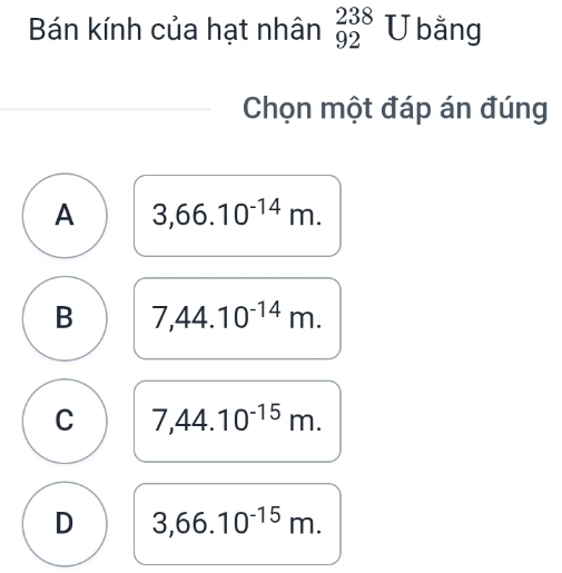 Bán kính của hạt nhân _(92)^(238)U bằng
Chọn một đáp án đúng
A 3,66.10^(-14)m.
B 7,44.10^(-14)m.
C 7,44.10^(-15)m.
D 3,66.10^(-15)m.