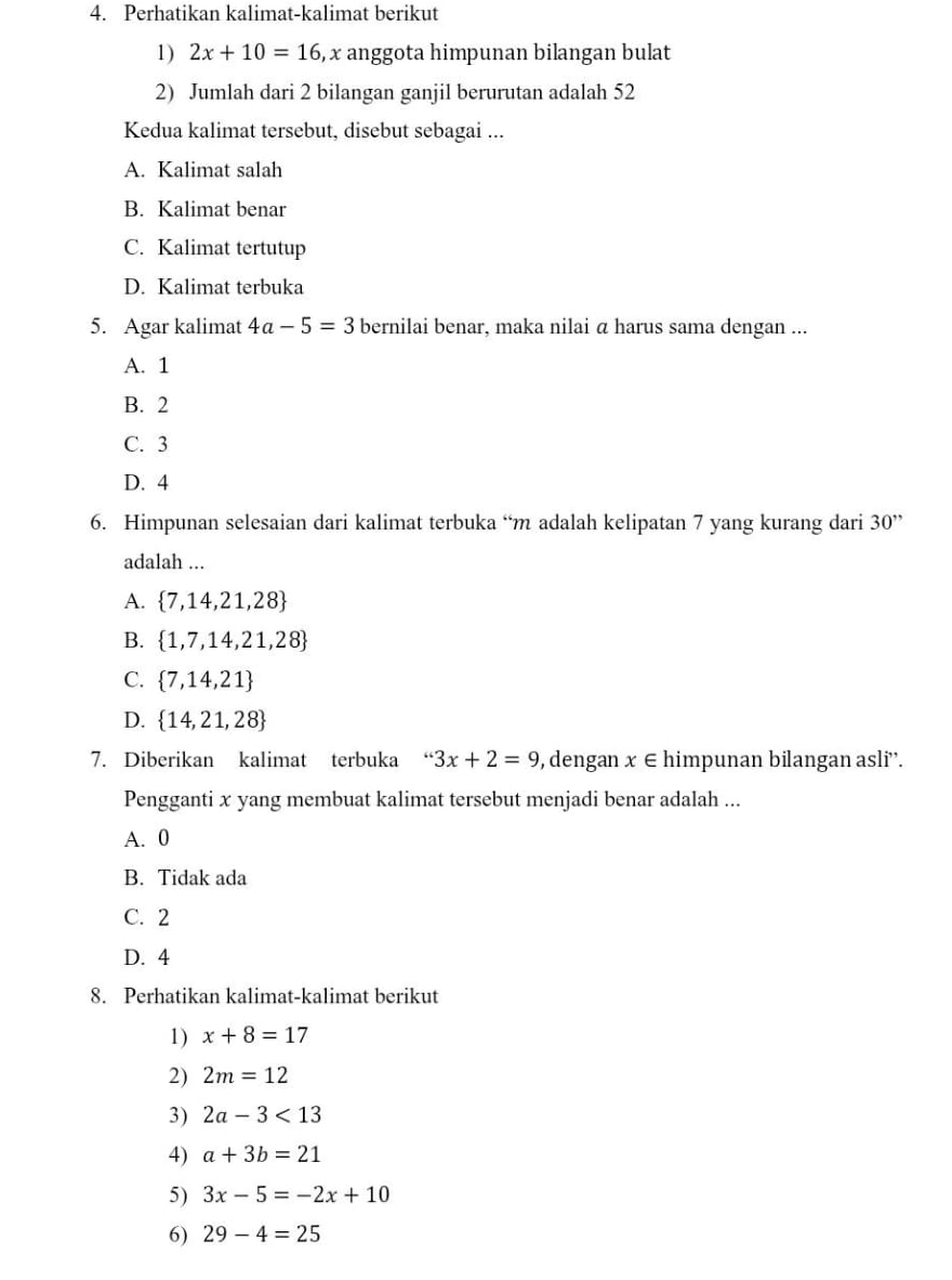 Perhatikan kalimat-kalimat berikut
1) 2x+10=16 , x anggota himpunan bilangan bulat
2) Jumlah dari 2 bilangan ganjil berurutan adalah 52
Kedua kalimat tersebut, disebut sebagai ...
A. Kalimat salah
B. Kalimat benar
C. Kalimat tertutup
D. Kalimat terbuka
5. Agar kalimat 4a-5=3 bernilai benar, maka nilai ā harus sama dengan ...
A. 1
B. 2
C. 3
D. 4
6. Himpunan selesaian dari kalimat terbuka “ m adalah kelipatan 7 yang kurang dari 30''
adalah ...
A.  7,14,21,28
B.  1,7,14,21,28
C.  7,14,21
D.  14,21,28
7. Diberikan kalimat terbuka 3x+2=9 ,dengan x∈ hir mpunan bilangan asli¨'.
Pengganti x yang membuat kalimat tersebut menjadi benar adalah ...
A. 0
B. Tidak ada
C. 2
D. 4
8. Perhatikan kalimat-kalimat berikut
1) x+8=17
2) 2m=12
3) 2a-3<13</tex> 
4) a+3b=21
5) 3x-5=-2x+10
6) 29-4=25