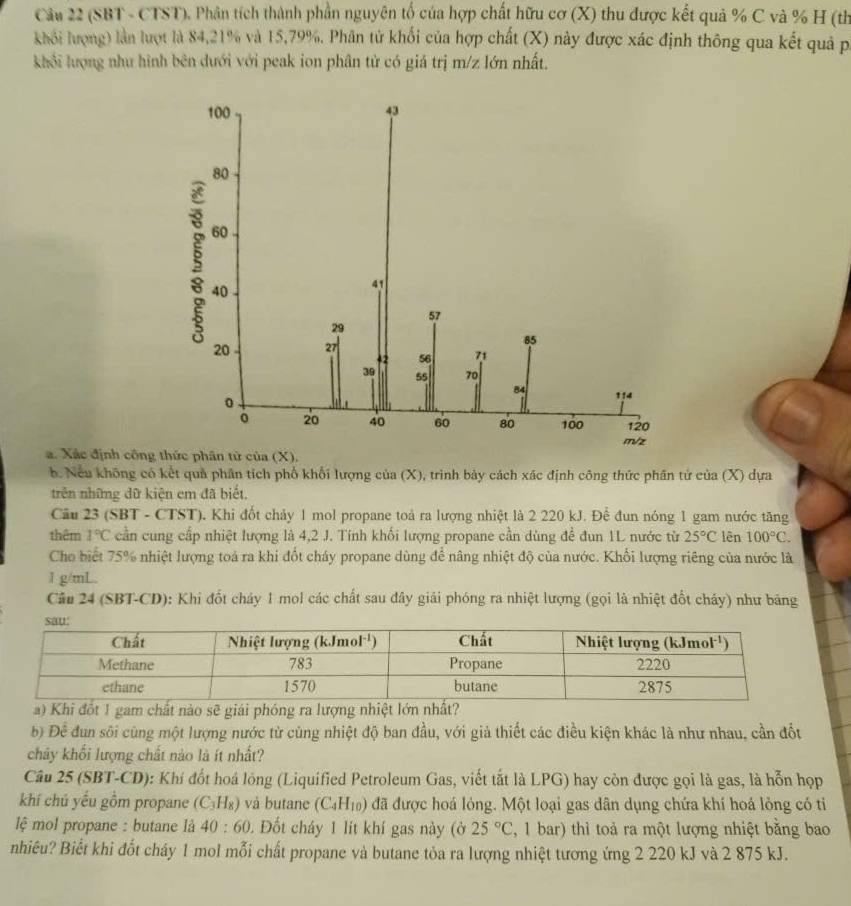 (SBT - CTST). Phân tích thành phần nguyên tố của hợp chất hữu cơ (X) thu được kết quả % C và % H (th
khối lượng) lần lượt là 84,21% và 15,79%. Phân tử khối của hợp chất (X) này được xác định thông qua kết quả p
khối lượng như hình bên dưới với peak ion phân tử có giá trị m/z lớn nhất.
a. Xác định công
b. Nếu không có kết quả phân tích phố khổi lượng của (X), trình bảy cách xác định công thức phân tử của (X) dựa
trên những dữ kiện em đã biết.
Câu 23 (SBT - CTST). Khi đốt chảy 1 mol propane toà ra lượng nhiệt là 2 220 kJ. Để đun nóng 1 gam nước tăng
thêm 1°C cần cung cấp nhiệt lượng là 4,2 J. Tính khối lượng propane cần dùng để đun 1L nước từ 25°C lên 100°C.
Cho biết 75% nhiệt lượng toả ra khi đốt cháy propane dùng để nâng nhiệt độ của nước. Khổi lượng riêng của nước là
1 g/mL.
Câu 24 (SBT-CD): Khi đốt cháy 1 mol các chất sau đây giải phóng ra nhiệt lượng (gọi là nhiệt đốt cháy) như băng
sẽ giải phóng ra lượng n
b) Để đun sối cùng một lượng nước từ cùng nhiệt độ ban đầu, với giả thiết các điều kiện khác là như nhau, cần đốt
chây khối lượng chất nào là ít nhất?
Câu 25 (SBT-CD): Khí đốt hoá lỏng (Liquified Petroleum Gas, viết tắt là LPG) hay còn được gọi là gas, là hỗn họp
khí chủ yếu gồm propane (C_3H_8) và butane (C_4H_10) đã được hoá lỏng. Một loại gas dân dụng chứa khí hoá lỏng có tỉ
lệ mol propane : butane là 40:60. Đốt cháy 1 lít khí gas này (ở 25°C , 1 bar) thì toả ra một lượng nhiệt bằng bao
nhiêu? Biết khi đốt cháy 1 mol mỗi chất propane và butane tỏa ra lượng nhiệt tương ứng 2 220 kJ và 2 875 kJ.