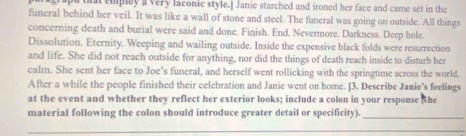 that emplay a very laconic style.] Janie starched and ironed her face and came set in the 
funeral behind her veil. It was like a wall of stone and steel. The funeral was going on outside. All things 
concerning death and burial were said and done. Finish. End. Nevermore. Darkness. Deep hole. 
Dissolution. Eternity. Weeping and wailing outside. Inside the expensive black folds were resurrection 
and life. She did not reach outside for anything, nor did the things of death reach inside to disturb her 
calm. She sent her face to Joe’s funeral, and herself went rollicking with the springtime across the world. 
After a while the people finished their celebration and Janie went on home. [3. Describe Janie's feelings 
at the event and whether they reflect her exterior looks; include a colon in your response he 
material following the colon should introduce greater detail or specificity) 
_ 
_ 
_