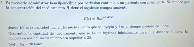 Es necesario administrar bencilpenicilina por perfusión continua a un paciente con meningitis. Se conoce que 
la concentración del medicamento B tiene el siguiente comportamiento
B(t)=B_0e^(-0.0053t)
donde B_0 es la cantidad inicial del medicamento que se inyecta y t es el tiempo medido en horas. 
Determina la cantidad de medicamento que se ha de inyêctar inicialmente para que durante 6 horas la 
concentración del medicamento sea superior a 20. 
Sol.: B_0=20.6462