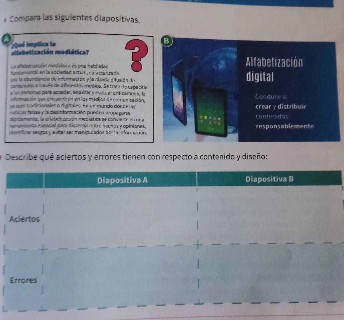 Compara las siguientes diapositivas. 
a 
¿Qué implica la 
allabetización mediática? 
La alfabetización mediática es una habilidad 
fundamental en la sociedad actual, caracterizada 
por la abundancia de información y la rápida difusión de 
contenidos a través de diferentes medios. Se trata de capacitar 
a las personas para acceder, analizar y evaluar críticamente la 
información que encuentran en los medios de comunicación, 
a sean tradicionales o digitales. En un mundo donde las 
noticias faisas y la desinformación pueden propagarse 
capidamente, la alfabetización mediática se convierte en una 
heramienta esencial para discernir entre hechos y opiniones, 
identificar sesgos y evitar ser manipulados por la información. 
Describe qué aciertos y errores tienen con respecto a contenido y diseño: 
Diapositiva A Diapositiva B 
Aciertos 
Errores