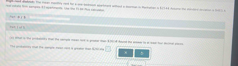 High-rent district: The mean monthly rent for a one-bedroom apartment without a doorman in Manhattan is $2544 Assume the ständárd deviation is $483. A 
real estate firm samples 83 apartments. Use the TI-84 Plus calculator. 
Part: 0 / 5 
Part 1 of 5 
(a) What is the probability that the sample mean rent is greater than $2614? Round the answer to at least four decimal places. 
The probability that the sample mean rent is greater than $2614is □ . × 
Start over