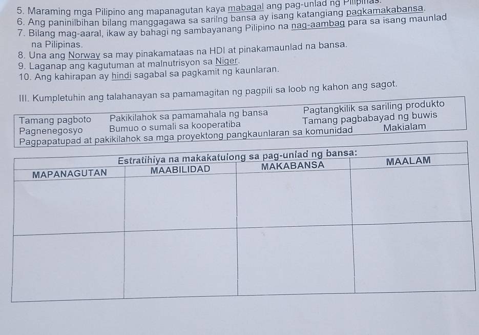 Maraming mga Pilipino ang mapanagutan kaya mabagal ang pag-unlad ng Pilipifias 
6. Ang paninilbihan bilang manggagawa sa sarilng bansa ay isang katangiang pagkamakabansa. 
7. Bilang mag-aaral, ikaw ay bahagi ng sambayanang Pilipino na nag-aambag para sa isang maunlad 
na Pilipinas. 
8. Una ang Norway sa may pinakamataas na HDI at pinakamaunlad na bansa. 
9. Laganap ang kagutuman at malnutrisyon sa Niger. 
10. Ang kahirapan ay hindi sagabal sa pagkamit ng kaunlaran. 
III. Kumpletuhin ang talahanayan sa pamamagitan ng pagpili sa loob ng kahon ang sagot. 
Tamang pagboto Pakikilahok sa pamamahala ng bansa Pagtangkilik sa sariling produkto 
Pagnenegosyo Bumuo o sumali sa kooperatiba Tamang pagbabayad ng buwis 
hok sa mga proyektong pangkaunlaran sa komunidad Makialam