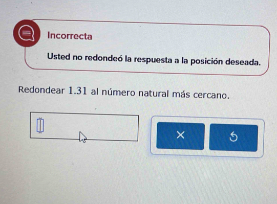 Incorrecta
Usted no redondeó la respuesta a la posición deseada.
Redondear 1.31 al número natural más cercano.
×