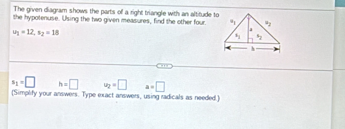 The given diagram shows the parts of a right triangle with an altitude to
the hypotenuse. Using the two given measures, find the other four.
u_1=12,s_2=18
s_1=□ h=□ u_2=□ a=□
(Simplify your answers. Type exact answers, using radicals as needed.)