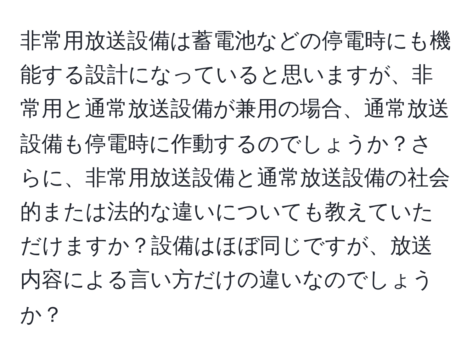 非常用放送設備は蓄電池などの停電時にも機能する設計になっていると思いますが、非常用と通常放送設備が兼用の場合、通常放送設備も停電時に作動するのでしょうか？さらに、非常用放送設備と通常放送設備の社会的または法的な違いについても教えていただけますか？設備はほぼ同じですが、放送内容による言い方だけの違いなのでしょうか？