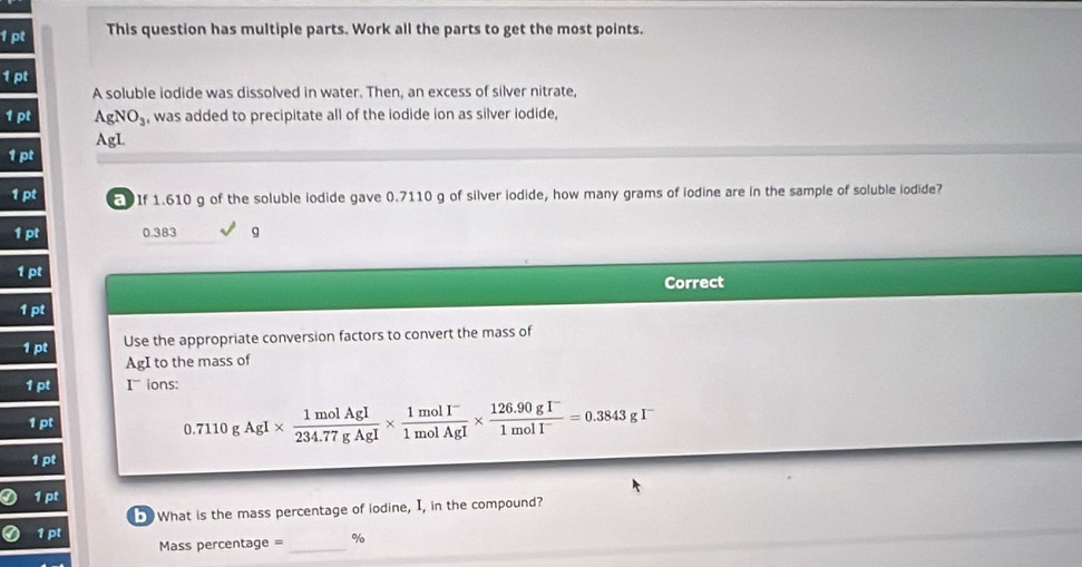 This question has multiple parts. Work all the parts to get the most points.
1pt
A soluble iodide was dissolved in water. Then, an excess of silver nitrate,
AgNO_3 , was added to precipitate all of the iodide ion as silver iodide,
AgI.
1pl
1pt If 1.610 g of the soluble iodide gave 0.7110 g of silver iodide, how many grams of iodine are in the sample of soluble iodide?
1pt 0.383 g
1pt
Correct
1pt
1pt Use the appropriate conversion factors to convert the mass of
AgI to the mass of
1pt I ions:
1pt
0.7110gAgI*  1molAgI/234.77gAgI *  (1molI^-)/1molAgI *  (126.90gI^-)/1molI^- =0.3843gI^-
1:n
1pt
5 What is the mass percentage of lodine, I, in the compound?
1 pt
Mass percentage = _ %