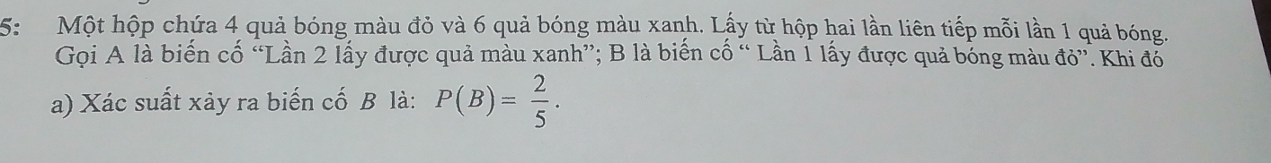 5: Một hộp chứa 4 quả bóng màu đỏ và 6 quả bóng màu xanh. Lấy từ hộp hai lần liên tiếp mỗi lần 1 quả bóng. 
Gọi A là biến cố “Lần 2 lấy được quả màu xanh”; B là biến cố “ Lần 1 lấy được quả bóng màu đỏ”. Khi đổ 
a) Xác suất xảy ra biến cố B là: P(B)= 2/5 .