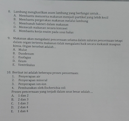 Lambung menghasilkan asam lambung yang berfungsi untuk...
A. Membantu mencerna makanan menjadi partikel yang lebih kecil
B. Membantu pergerakan makanan melalui lambung
C. Membunuh bakteri dalam makanan
D. Memecah makanan secara kimiawi
E. Membantu kerja enzim pada usus halus
9. Makanan akan mengalami pencernaan selama dalam saluran pencernaan tetapi
dalam organ tertentu makanan tidak mengalami baik secara mekanik maupun
kimia. Organ tersebut adalah...
A. Mulut
B. Duodenum
C. Esofagus
D. Ileum
E. Ventrikulus
10. Berikut ini adalah beberapa proses pencernaan:
1. Penyerapan air
2. Penyerapan mineral
3. Penyerapan ion-ion
4. Pembusukan oleh Escherichia coli
Proses pencernaan yang terjadi dalam usus besar adalah...
A. 1 dan 2
B. 2 dan 3
C. 1 dan 3
D. 2 dan 4
E. 1 dan 4