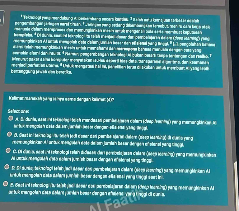 Teknologi yang mendukung Al berkembang secara kontinu. ² Salah satu kemajuan terbesar adalah
pengembangan jaringan saraf tiruan. * Jaringan yang sedang dikembangkan tersebut, meniru cara kerja otak
manusia dalam memproses dan memungkinkan mesin untuk mengenali pola serta membuat keputusan
kompieks. * Di dunia, saat ini teknologi itu telah menjadi dasar dari pembelajaran dalam (deep learning) yang
memungkinkan Ai untuk mengolah data dalam jumiah besar dan eñsiensi yang tinggi. º (...), pengolahan bahasa
alami telah memungkinkan mesin untuk memahami dan merespons bahasa manusia dengan cara yang
semakin alami dan intuitif. ª Namun, pengembangan teknologi Ai bukan berarti tanpa tantangan dan resiko. 7
Menurut pakar sains komputer menyatakan isu-isu seperti bias data, transparansi algoritma, dan keamanan
menjadi perhatian utama. " Untuk mengatasi hai ini, penelitian terus dilakukan untuk membuat Ai yang lebih
bertanggung jawab dan beretika.
Kalimat manakah yang Isinya sama dengan kalimat (4)?
Select one:
A. Di dunia, saat ini teknologi telah mendasari pembelajaran dalam (deep learning) yang memungkinkan Ai
untuk mengolah data dalam jumiah besar dengan efisiensi yang tinggl.
B. Saat ini teknologi itu telah jadi dasar dari pembelajaran dalam (deep learning) di dunia yang
memungkinkan Ai untuk mengolah data dalam jumiah besar dengan efisiensi yang tinggi.
C. Di dunia, saat ini teknologi telah didasari dari pembelajaran dalam (deep learning) yang memungkinkan
AI untuk mengolah data dalam jumiah besar dengan efisiensi yang tinggl.
D. Di dunia, teknologi telah jadi dasar dari pembelajaran dalam (deep learning) yang memungkinkan Al
untuk mengolah data dalam jumlah besar dengan efisiensi yang tinggi saat ini.
E. Saat ini teknologi itu telah jadi dasar dari pembelajaran dalam (deep learning) yang memungkinkan Al
untuk mengolah data dalam jumiah besar dengan efisiensi yang tinggi di dunia.