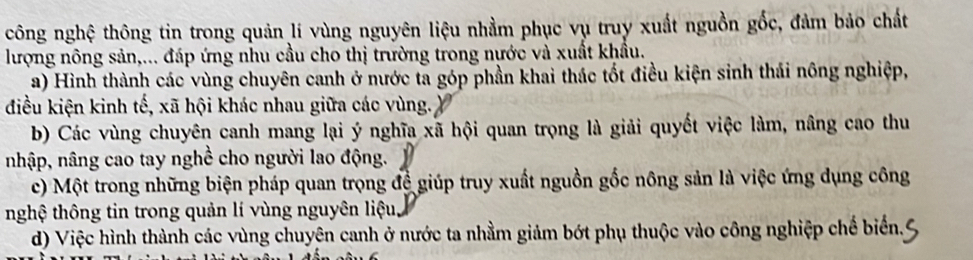 công nghệ thông tin trong quản lí vùng nguyên liệu nhằm phục vụ truy xuất nguồn gốc, đảm bảo chất
lượng nông sản,... đáp ứng nhu cầu cho thị trường trong nước và xuất khẩu.
a) Hình thành các vùng chuyên canh ở nước ta góp phần khai thác tốt điều kiện sinh thái nông nghiệp,
điều kiện kinh tế, xã hội khác nhau giữa các vùng.
b) Các vùng chuyên canh mang lại ý nghĩa xã hội quan trọng là giải quyết việc làm, nâng cao thu
nhập, nâng cao tay nghề cho người lao động.
c) Một trong những biện pháp quan trọng đệ giúp truy xuất nguồn gốc nông sản là việc ứng dụng công
nghệ thông tin trong quản lí vùng nguyên liệu
d) Việc hình thành các vùng chuyên canh ở nước ta nhằm giảm bớt phụ thuộc vào công nghiệp chế biển.6