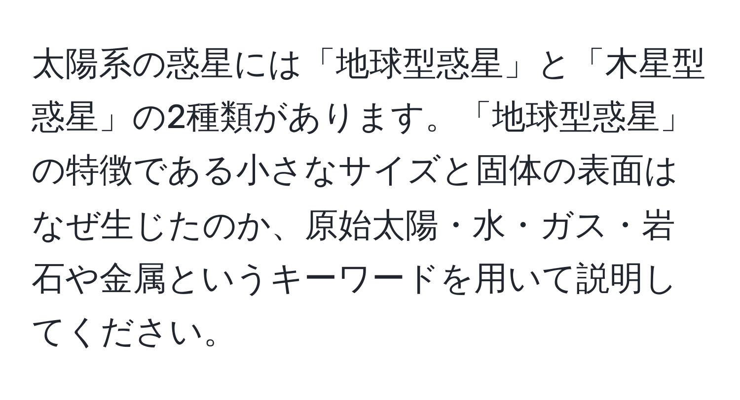 太陽系の惑星には「地球型惑星」と「木星型惑星」の2種類があります。「地球型惑星」の特徴である小さなサイズと固体の表面はなぜ生じたのか、原始太陽・水・ガス・岩石や金属というキーワードを用いて説明してください。