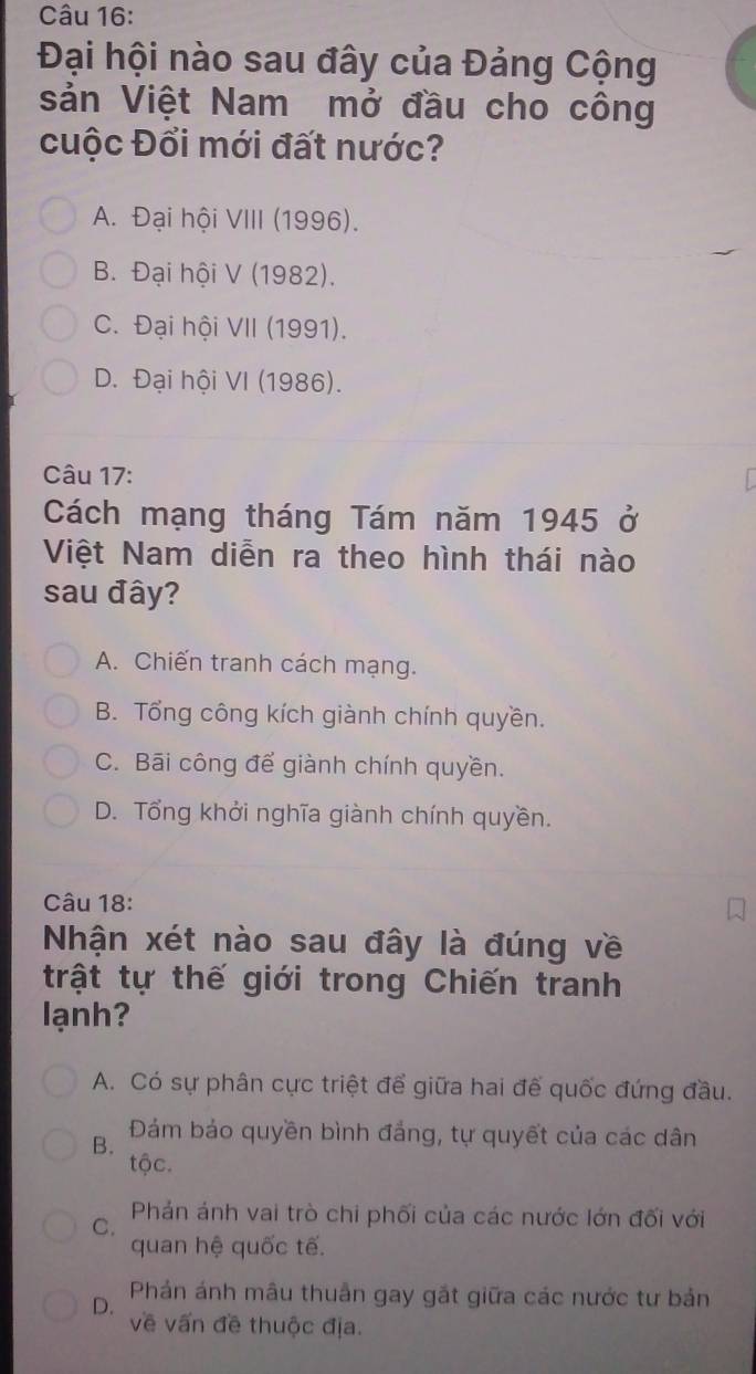 Đại hội nào sau đây của Đảng Cộng
sản Việt Nam mở đầu cho công
cuộc Đổi mới đất nước?
A. Đại hội VIII (1996).
B. Đại hội V (1982).
C. Đại hội VII (1991).
D. Đại hội VI (1986).
Câu 17:
Cách mạng tháng Tám năm 1945 ở
Việt Nam diễn ra theo hình thái nào
sau đây?
A. Chiến tranh cách mạng.
B. Tổng công kích giành chính quyền.
C. Bãi công để giành chính quyền.
D. Tổng khởi nghĩa giành chính quyền.
Câu 18:
Nhận xét nào sau đây là đúng về
trật tự thế giới trong Chiến tranh
lạnh
A. Có sự phân cực triệt để giữa hai đế quốc đứng đầu.
B. Đám bảo quyền bình đẳng, tự quyết của các dân
tộc.
Phản ánh vai trò chi phối của các nước lớn đối với
C.
quan hệ quốc tế.
D. Phản ánh mâu thuần gay gắt giữa các nước tư bản
về vấn đề thuộc địa.