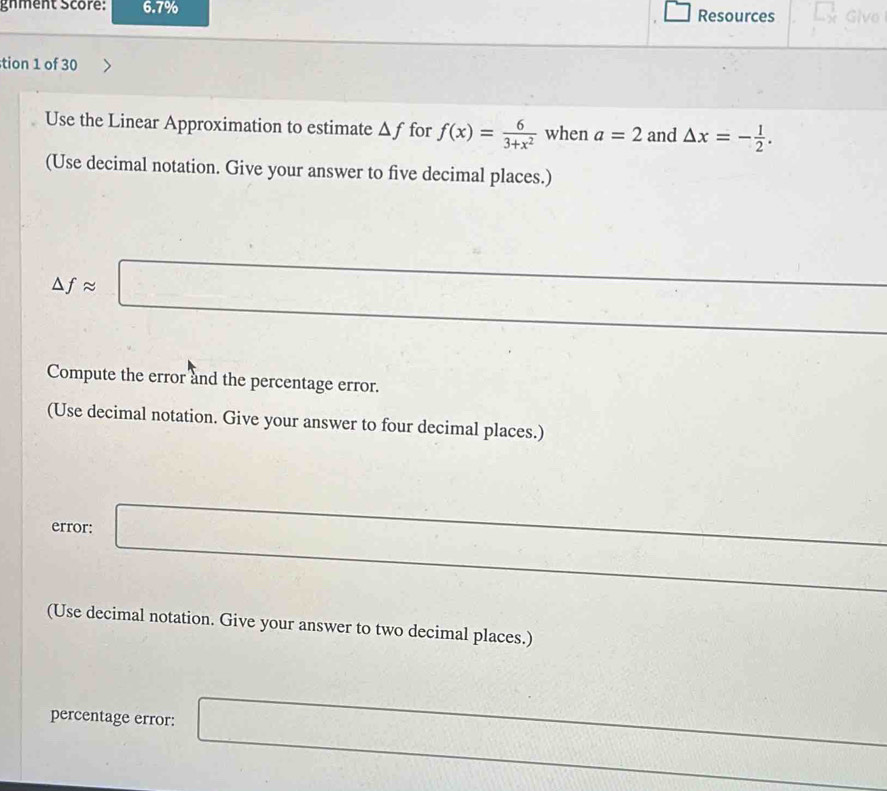 gnment score: 6.7% Resources Givo 
tion 1 of 30 
Use the Linear Approximation to estimate △ f for f(x)= 6/3+x^2  when a=2 and △ x=- 1/2 . 
(Use decimal notation. Give your answer to five decimal places.)
△ fapprox □
Compute the error and the percentage error. 
(Use decimal notation. Give your answer to four decimal places.) 
error: □ 
(Use decimal notation. Give your answer to two decimal places.) 
percentage error: □