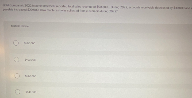 Bold Company's 2022 income statement reported total sales revenue of $500,000. During 2022, accounts receivable decreased by $40,000 and 
payable increased $20,000. How much cash was collected from customers during 2022?
Multiple Choice
$500,000.
$460,000.
$560,000.
$540,000.