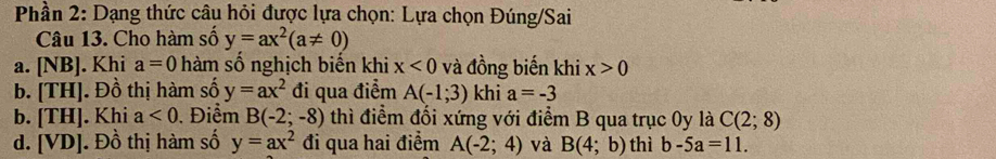 Phần 2: Dạng thức câu hỏi được lựa chọn: Lựa chọn Đúng/Sai
Câu 13. Cho hàm số y=ax^2(a!= 0)
a. NE 3J. Khi a=0 hàm số nghịch biến khi x<0</tex> và đồng biến khi x>0
b. TH] . Đồ thị hàm số y=ax^2 đi qua điểm A(-1;3) khi a=-3
b. [TH] |. Khi a<0</tex> . Điểm B(-2;-8) thì điểm đối xứng với điểm B qua trục 0y là C(2;8)
d. [VD]. Đồ thị hàm số y=ax^2 đi qua hai điểm A(-2;4) và B(4;b) thì b-5a=11.