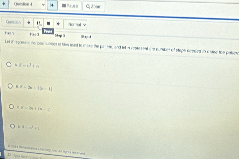 Pause Q Zoom
Question “ Normal
Pause
Step 1 Step 2 Step 3 Step 4
Let S represent the total number of tiles used to make the pattern, and let n represent the number of steps needed to make the patterr
A. S=n^2+n
B. S=2n+2(n-1)
C. S=2n+(n-1)
D S=n^2+1
2024 Renaissance Leaming, inc. All rights reserved
Type here to seanh