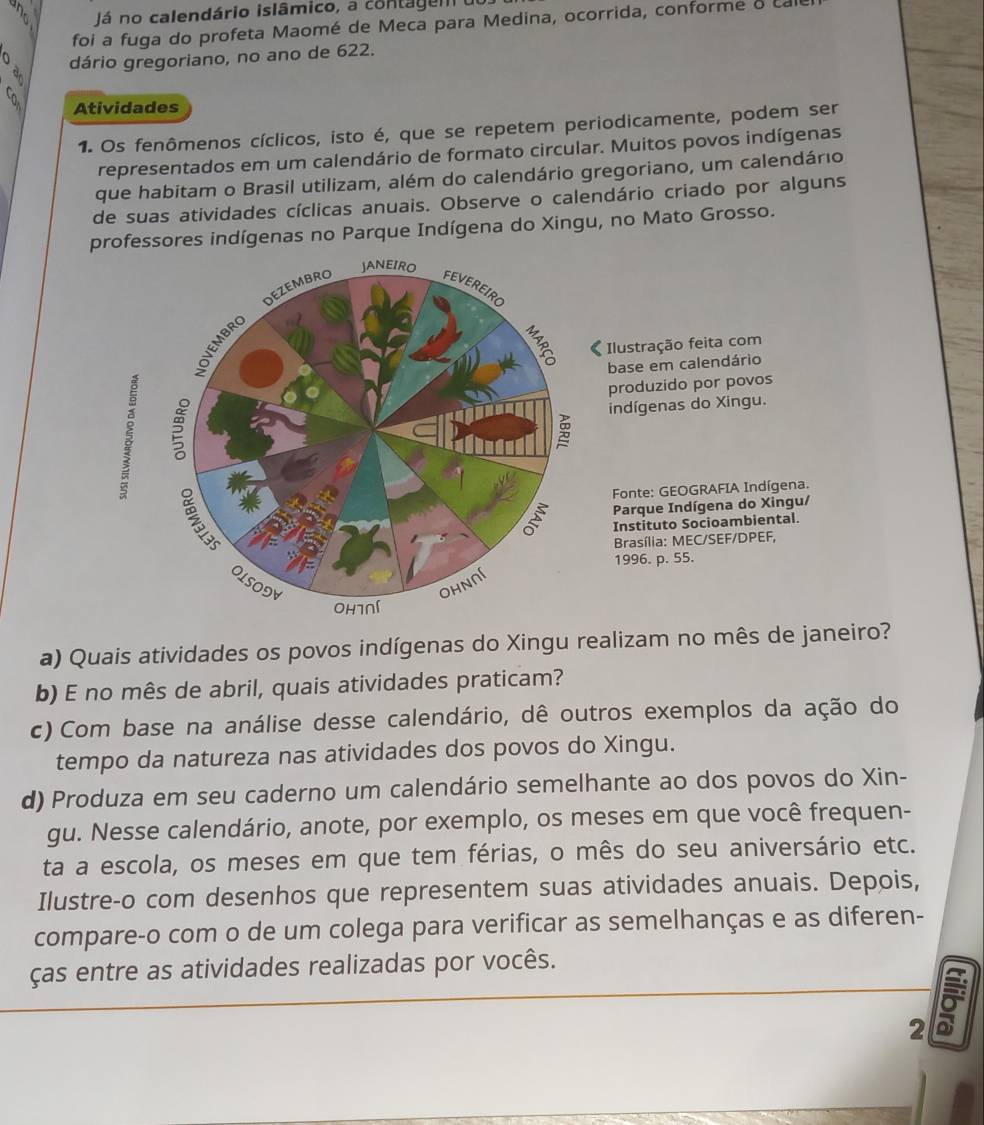 Já no calendário islâmico, a contagem  u
foi a fuga do profeta Maomé de Meca para Medina, ocorrida, conforme o call
dário gregoriano, no ano de 622.
Atividades
1. Os fenômenos cíclicos, isto é, que se repetem periodicamente, podem ser
representados em um calendário de formato circular. Muitos povos indígenas
que habitam o Brasil utilizam, além do calendário gregoriano, um calendário
de suas atividades cíclicas anuais. Observe o calendário criado por alguns
professores indígenas no Parque Indígena do Xingu, no Mato Grosso.
JANEIRO
DEZEMBRO FEVEREIRO
B
 Ilustração feita com
base em calendário
produzido por povos
5
indígenas do Xingu.

Fonte: GEOGRAFIA Indígena.
Parque Indígena do Xingu/
Instituto Socioambiental.
Brasília: MEC/SEF/DPEF,
1996. p. 55.
OLSODV ohnnl
Oh7Ní
a) Quais atividades os povos indígenas do Xingu realizam no mês de janeiro?
b) E no mês de abril, quais atividades praticam?
c) Com base na análise desse calendário, dê outros exemplos da ação do
tempo da natureza nas atividades dos povos do Xingu.
d) Produza em seu caderno um calendário semelhante ao dos povos do Xin-
gu. Nesse calendário, anote, por exemplo, os meses em que você frequen-
ta a escola, os meses em que tem férias, o mês do seu aniversário etc.
Ilustre-o com desenhos que representem suas atividades anuais. Depois,
compare-o com o de um colega para verificar as semelhanças e as diferen-
ças entre as atividades realizadas por vocês.
2