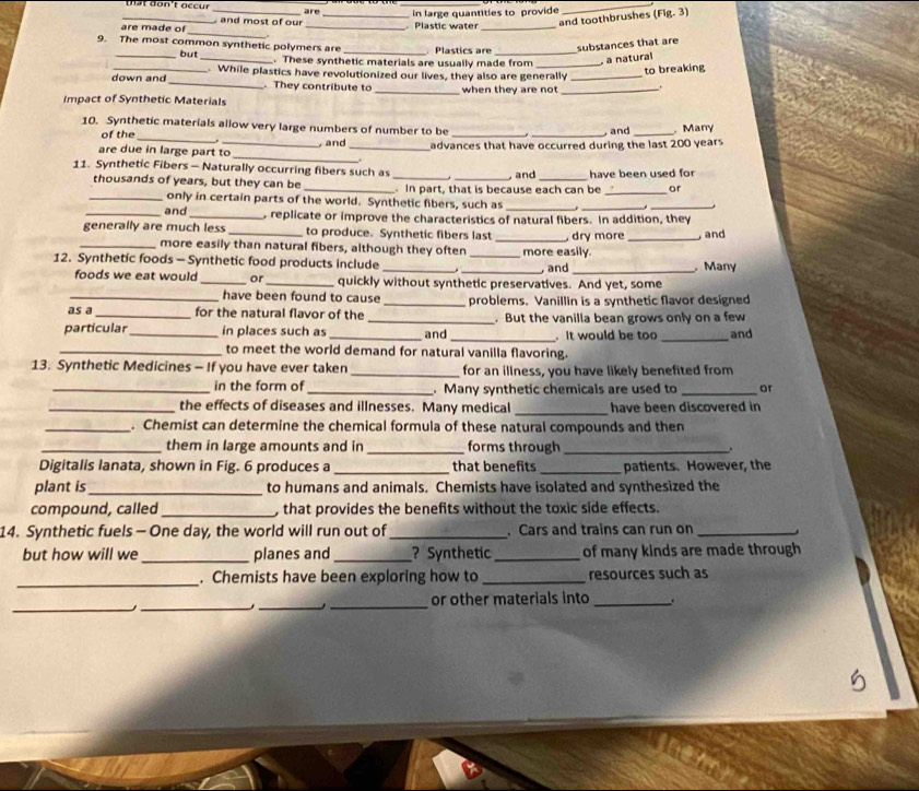 at don't occ u r are
_
and toothbrushes
are made of _ and most of our __Plastic water  in large quantities to provide (Fig.3)
_
9. The most common synthetic polymers are _. Plastics are _substances that are
_but _. These synthetic materials are usually made from _ a natural
to breaking
down and . While plastics have revolutionized our lives, they also are generally_
_ They contribute to
Impact of Synthetic Materials _when they are not _.
10. Synthetic materials allow very large numbers of number to be _Many
of the
_
are due in large part to , and _advances that have occurred during the last 200 years  and
11. Synthetic Fibers - Naturally occurring fibers such as __ and _have been used for
thousands of years, but they can be _ In part, that is because each can be _or
_only in certain parts of the world. Synthetic fibers, such as

_and _s replicate or improve the characteristics of natural fibers. In addition, they
generally are much less _to produce. Synthetic fibers last _, dry more _, and
_more easily than natural fibers, although they often more easily.
12. Synthetic foods - Synthetic food products include ___, and _.Many
foods we eat would _or _quickly without synthetic preservatives. And yet, some
_have been found to cause _problems. Vanillin is a synthetic flavor designed
as a _for the natural flavor of the _. But the vanilla bean grows only on a few
particular_ in places such as _and _. It would be too _and
_to meet the world demand for natural vanilla flavoring.
13. Synthetic Medicines - If you have ever taken _for an illness, you have likely benefited from
_in the form of _. Many synthetic chemicals are used to _or
_the effects of diseases and illnesses. Many medical _have been discovered in
_. Chemist can determine the chemical formula of these natural compounds and then
_them in large amounts and in _forms through _.
Digitalis lanata, shown in Fig. 6 produces a _that benefits _patients. However, the
plant is_ to humans and animals. Chemists have isolated and synthesized the
compound, called _, that provides the benefits without the toxic side effects.
14. Synthetic fuels - One day, the world will run out of _. Cars and trains can run on _.
but how will we _planes and_ ? Synthetic _of many kinds are made through
_. Chemists have been exploring how to_ resources such as
_
__
_
or other materials into _.
