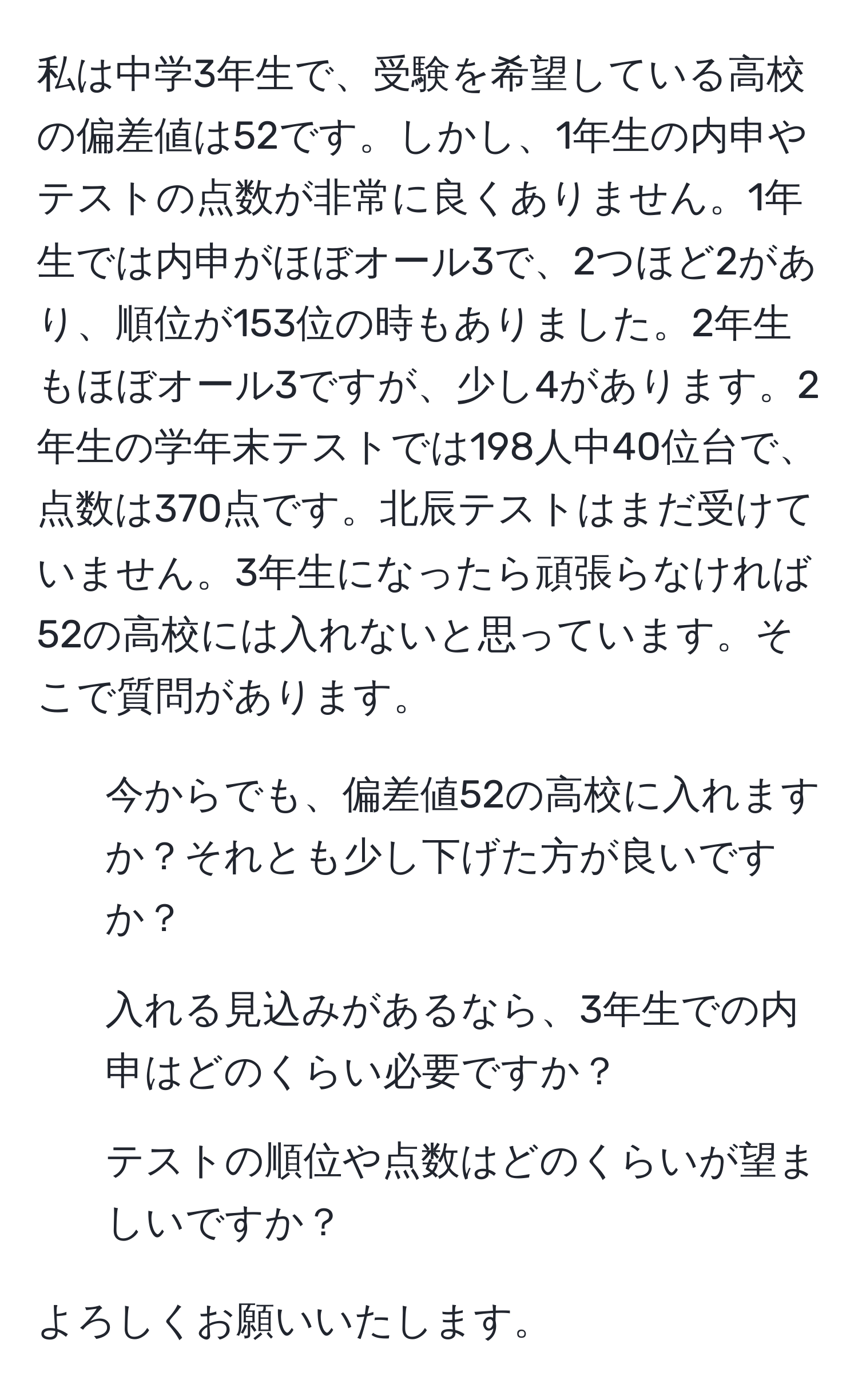 私は中学3年生で、受験を希望している高校の偏差値は52です。しかし、1年生の内申やテストの点数が非常に良くありません。1年生では内申がほぼオール3で、2つほど2があり、順位が153位の時もありました。2年生もほぼオール3ですが、少し4があります。2年生の学年末テストでは198人中40位台で、点数は370点です。北辰テストはまだ受けていません。3年生になったら頑張らなければ52の高校には入れないと思っています。そこで質問があります。

1. 今からでも、偏差値52の高校に入れますか？それとも少し下げた方が良いですか？
2. 入れる見込みがあるなら、3年生での内申はどのくらい必要ですか？
3. テストの順位や点数はどのくらいが望ましいですか？

よろしくお願いいたします。