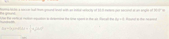 Ty u 
Norma kicks a soccer ball from ground level with an initial velocity of 10.0 meters per second at an angle of 30.0° to 
the ground. 
Use the vertical motion equation to determine the time spent in the air. Recall the △ y=0
hundredth. . Round to the nearest
Delta y=(v_fsin θ )△ t+ 1/2 a_i(△ t)^2
□ SAC