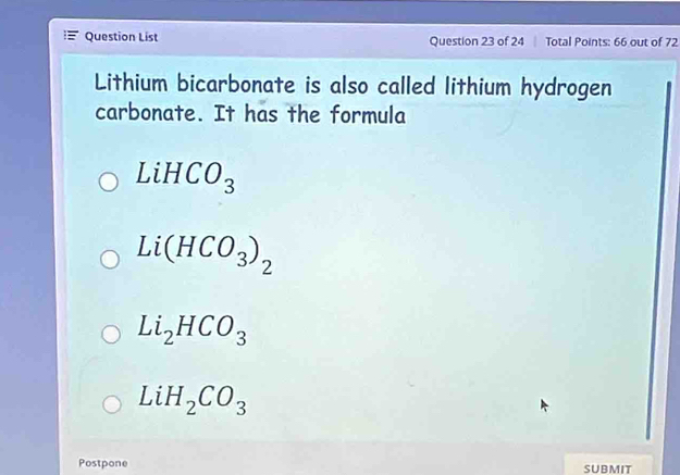 Question List Question 23 of 24 Total Points: 66 out of 72
Lithium bicarbonate is also called lithium hydrogen
carbonate. It has the formula
LiHCO_3
Li(HCO_3)_2
Li_2HCO_3
LiH_2CO_3
Postpone SUBMIT