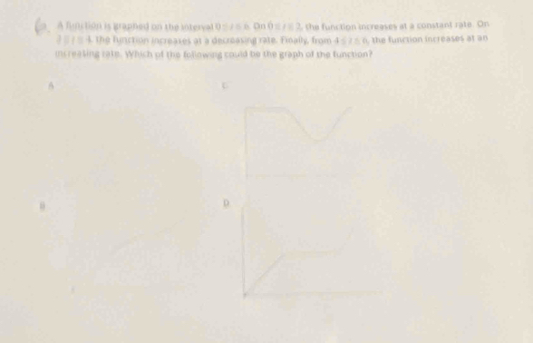 A function is graphed on the interval 0≤7≤ 6. On 0≤7=2, the function increases at a constant rate. On 
? # ? # 4 the function increases at a decreasing rate. Finally, from 4 ≤ 1 5 0 the function increases at an 
increasing rate. Which of the following could be the graph of the function? 
A 
D