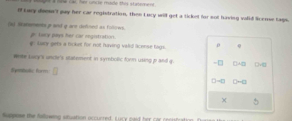 Aught a new ca, her uncle made this statement. 
I Lucy doesn't pay her car registration, then Lucy will get a ticket for not having valid license tags. 
(a) Statements p and q are defined as follows. 
p: Lucy pays her car registration. 
Lucy gets a ticket for not having valid license tags. ρ q
wrte Lucy's uncle's statement in symbolic form using p and q. -□ □ A□ □ surd □
Symbolic form: □
D-□ □ -□
× 
Suppose the following situation occurred. Lucy paid her car registration