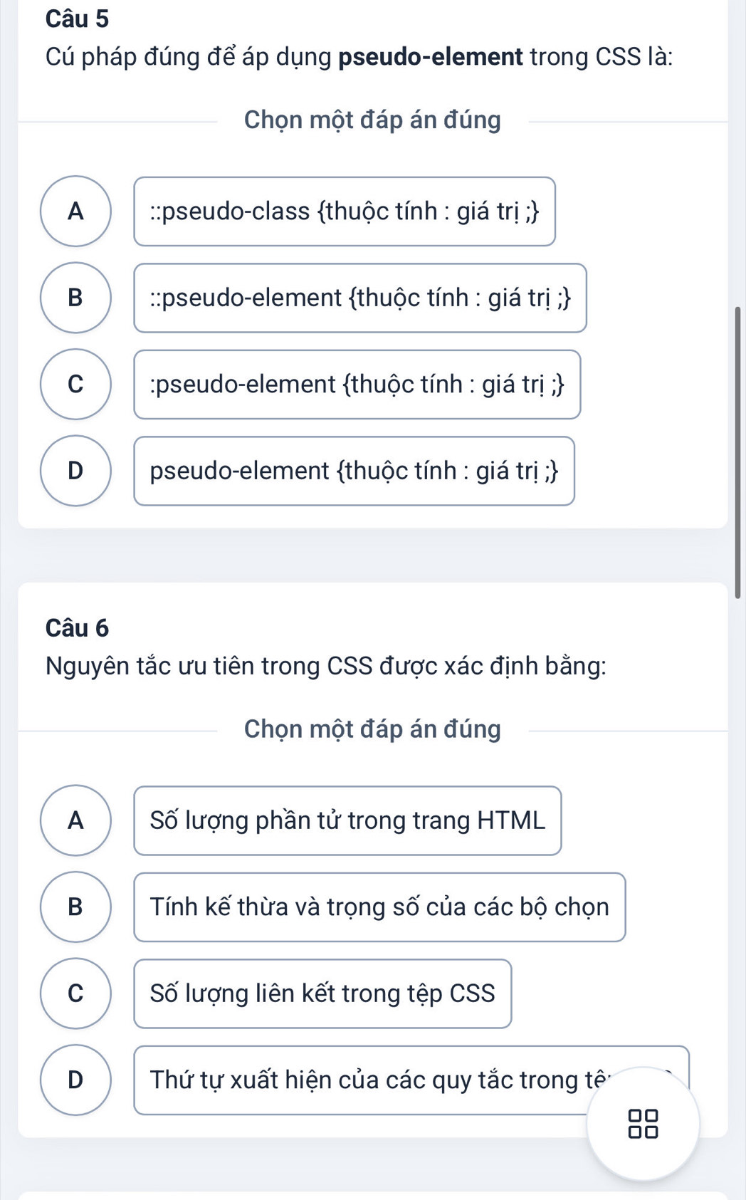 Cú pháp đúng để áp dụng pseudo-element trong CSS là:
Chọn một đáp án đúng
A ::pseudo-class thuộc tính : giá trị ;
B ::pseudo-element thuộc tính : giá trị ;
C :pseudo-element thuộc tính : giá trị ;
D pseudo-element thuộc tính : giá trị ;
Câu 6
Nguyên tắc ưu tiên trong CSS được xác định bằng:
Chọn một đáp án đúng
A Số lượng phần tử trong trang HTML
B Tính kế thừa và trọng số của các bộ chọn
C Số lượng liên kết trong tệp CSS
D Thứ tự xuất hiện của các quy tắc trong tê