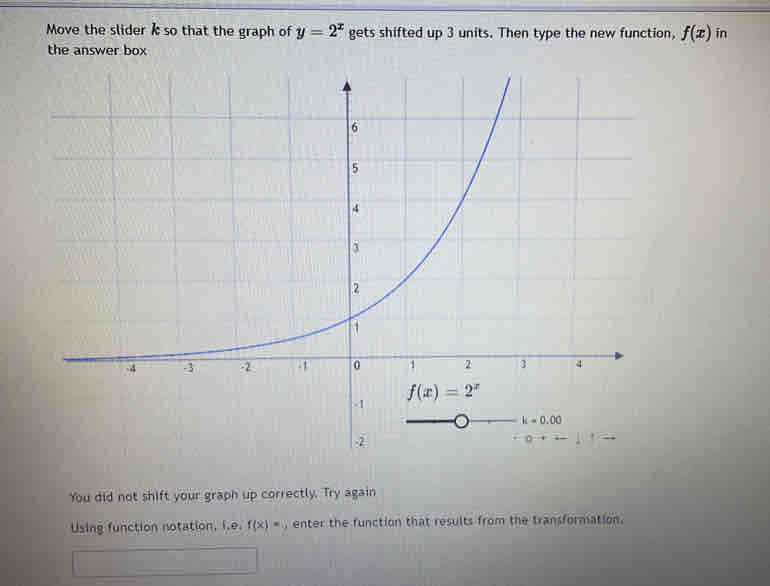 Move the slider k so that the graph of y=2^x gets shifted up 3 units. Then type the new function, f(x) in
the answer box
You did not shift your graph up correctly. Try again
Using function notation, i.e. f(x)= enter the function that results from the transformation.