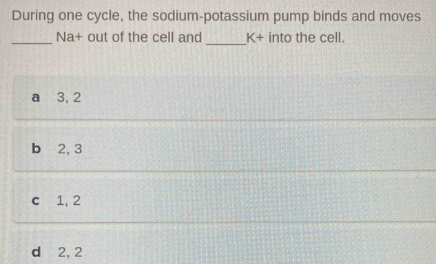 During one cycle, the sodium-potassium pump binds and moves
_
_
Na+ out of the cell and K+ into the cell.
a 3, 2
b ⩾ 2, 3
c 1, 2
d 2, 2