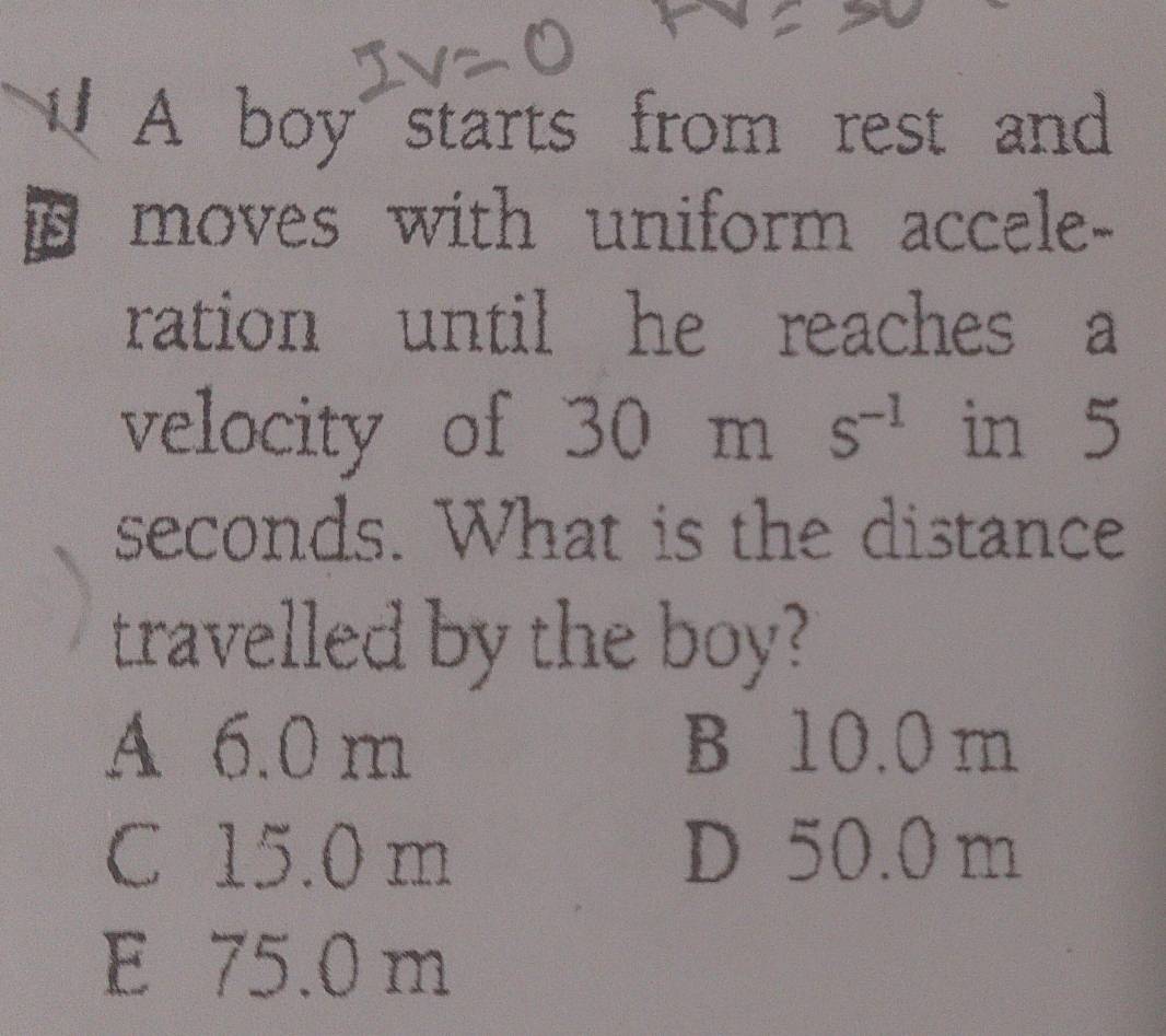 A boy starts from rest and
is moves with uniform accele-
ration until he reaches a
velocity of 30ms^(-1) in 5
seconds. What is the distance
travelled by the boy?
A 6.0 m B 10.0 m
C 15.0 m D 50.0 m
E 75.0 m