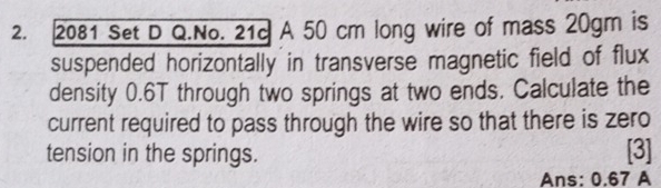 2081 Set D Q.No. 21c A 50 cm long wire of mass 20gm is 
suspended horizontally in transverse magnetic field of flux 
density 0.6T through two springs at two ends. Calculate the 
current required to pass through the wire so that there is zero 
tension in the springs. [3] 
Ans: 0.67 A