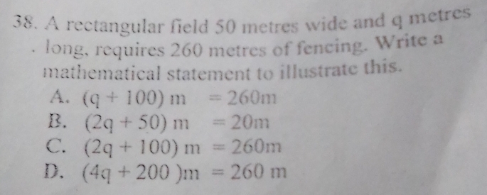 A rectangular field 50 metres wide and q metres
long, requires 260 metres of fencing. Write a
mathematical statement to illustrate this.
A. (q+100)m=260m
B. (2q+50)m=20m
C. (2q+100)m=260m
D. (4q+200)m=260m