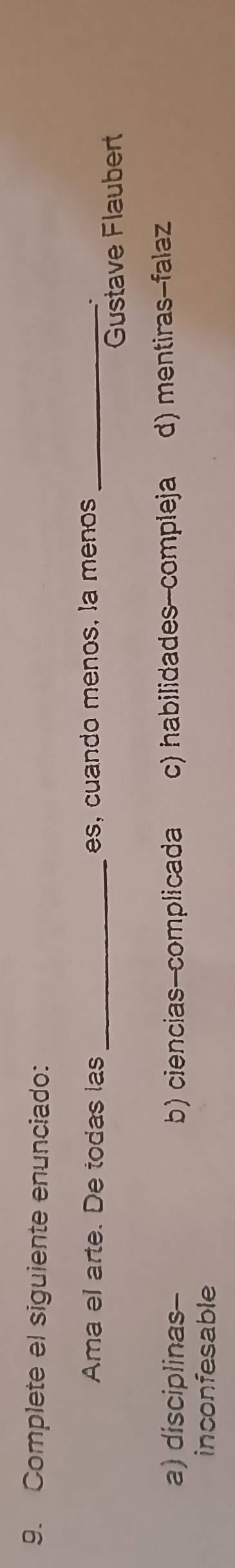 Complete el siguiente enunciado:
Ama el arte. De todas las _es, cuando menos, la menos_
.
Gustave Flaubert
a) disciplinas- b) ciencias-complicada c) habilidades--compleja d) mentiras-falaz
inconfesable