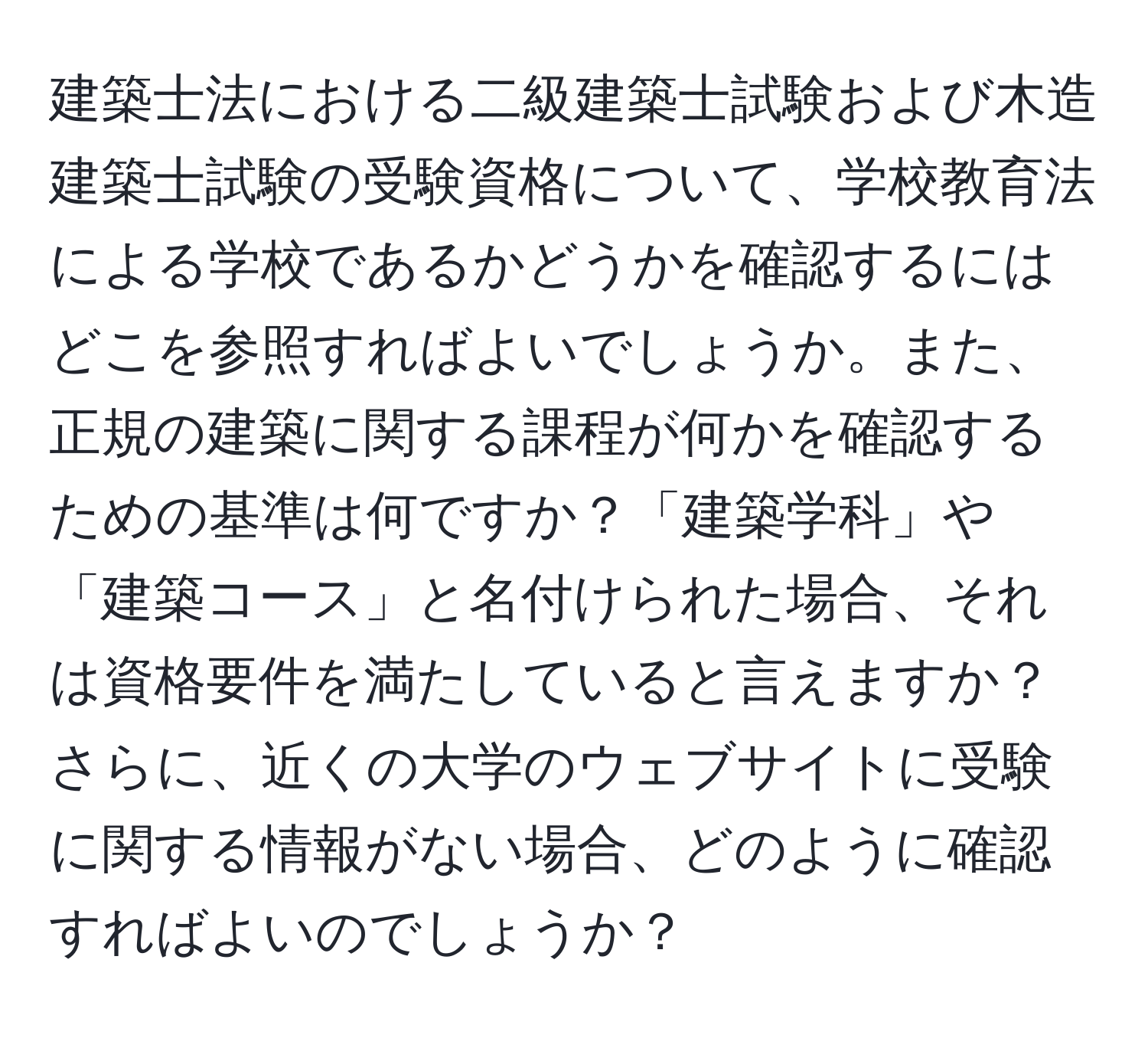 建築士法における二級建築士試験および木造建築士試験の受験資格について、学校教育法による学校であるかどうかを確認するにはどこを参照すればよいでしょうか。また、正規の建築に関する課程が何かを確認するための基準は何ですか？「建築学科」や「建築コース」と名付けられた場合、それは資格要件を満たしていると言えますか？さらに、近くの大学のウェブサイトに受験に関する情報がない場合、どのように確認すればよいのでしょうか？