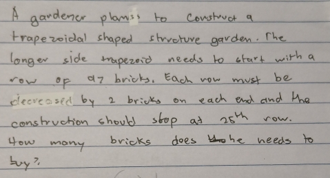 A gardener plass to constaucr a 
trapezoidal shaped strvcture garden. The 
longer side tapezoid needs to start with a 
row of a7 bricks. Each now must be 
clecreased by 2 bricks on each end and the 
construction should stop at 25^(th) row. 
How many bricks does he needs to 
buy?