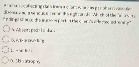 A nurse is collecting data from a client who has peripheral vascular
disease and a venous ulcer on the right ankle. Which of the following
findings should the nurse expect in the client's affected extremity?
A. Absent pedal pulses
B. Ankle swelling
C. Hair loss
D. Skin atrophy